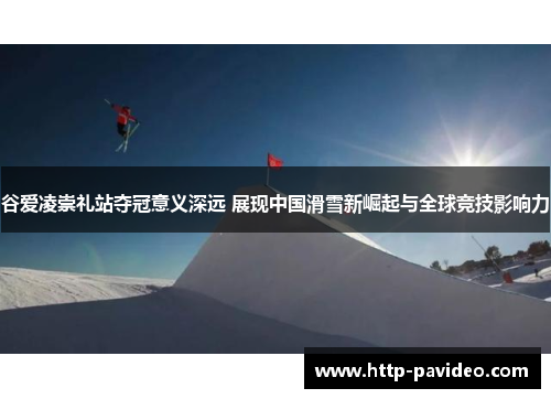 谷爱凌崇礼站夺冠意义深远 展现中国滑雪新崛起与全球竞技影响力