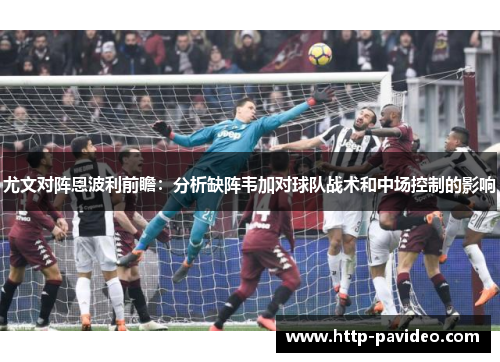 尤文对阵恩波利前瞻：分析缺阵韦加对球队战术和中场控制的影响