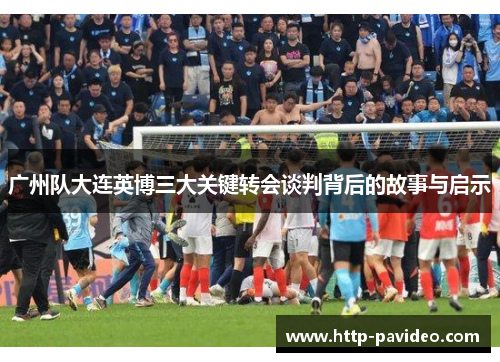 广州队大连英博三大关键转会谈判背后的故事与启示 广州队大连英博三大关键转会谈判背后的故事与启示