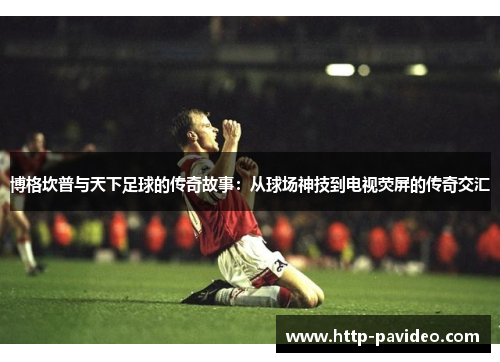博格坎普与天下足球的传奇故事：从球场神技到电视荧屏的传奇交汇