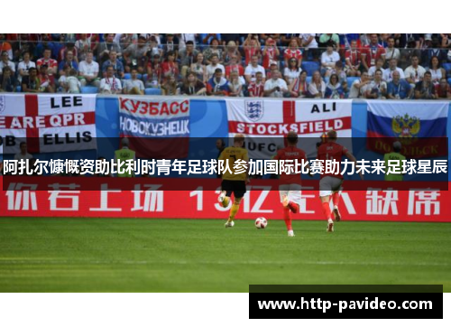 阿扎尔慷慨资助比利时青年足球队参加国际比赛助力未来足球星辰